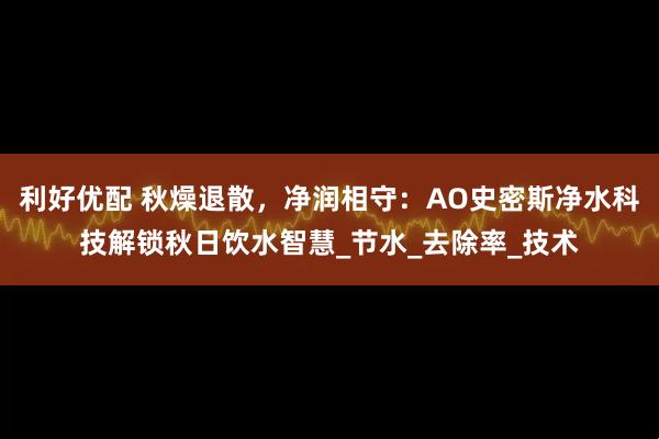 利好优配 秋燥退散，净润相守：AO史密斯净水科技解锁秋日饮水智慧_节水_去除率_技术