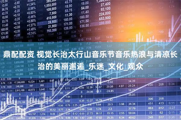 鼎配配资 视觉长治太行山音乐节音乐热浪与清凉长治的美丽邂逅_乐迷_文化_观众