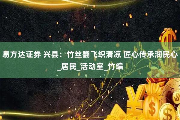 易方达证券 兴县：竹丝翻飞织清凉 匠心传承润民心_居民_活动室_竹编