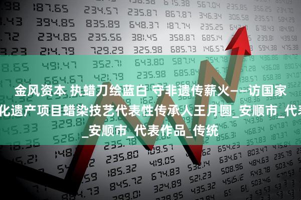 金风资本 执蜡刀绘蓝白 守非遗传薪火——访国家级非物质文化遗产项目蜡染技艺代表性传承人王月圆_安顺市_代表作品_传统