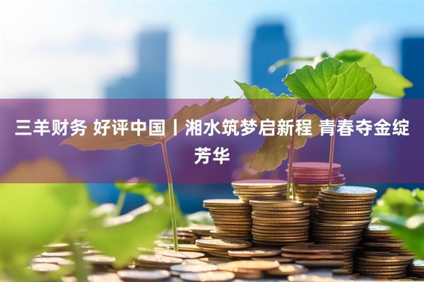 三羊财务 好评中国丨湘水筑梦启新程 青春夺金绽芳华