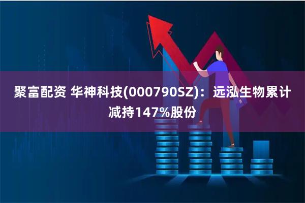 聚富配资 华神科技(000790SZ)：远泓生物累计减持147%股份