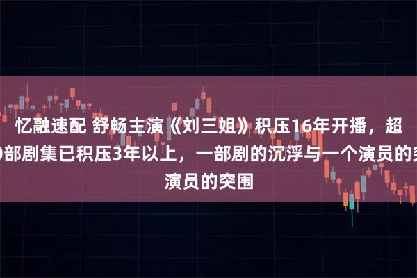 忆融速配 舒畅主演《刘三姐》积压16年开播，超400部剧集已积压3年以上，一部剧的沉浮与一个演员的突围