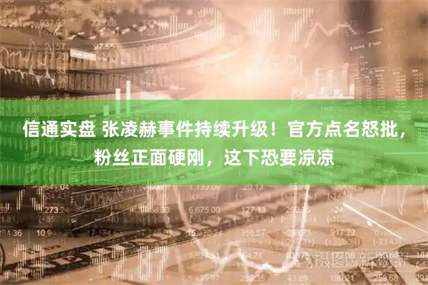 信通实盘 张凌赫事件持续升级！官方点名怒批，粉丝正面硬刚，这下恐要凉凉