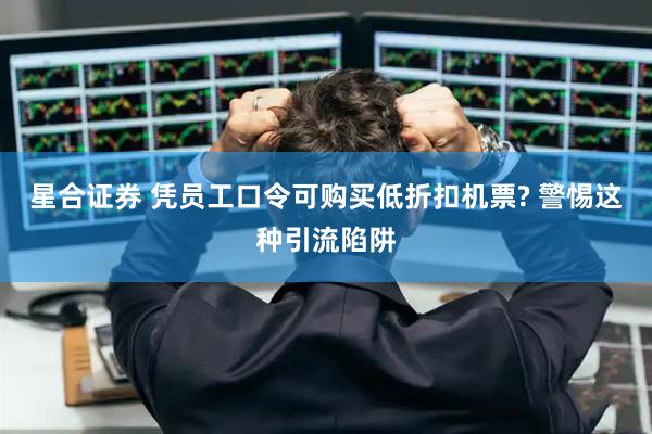 星合证券 凭员工口令可购买低折扣机票? 警惕这种引流陷阱
