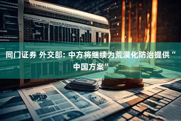 同门证券 外交部: 中方将继续为荒漠化防治提供“中国方案”
