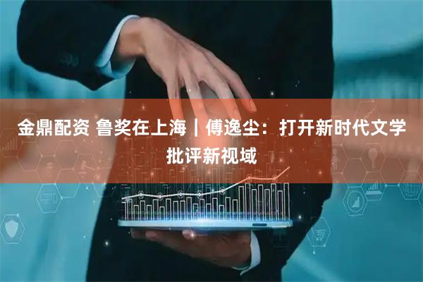 金鼎配资 鲁奖在上海｜傅逸尘：打开新时代文学批评新视域